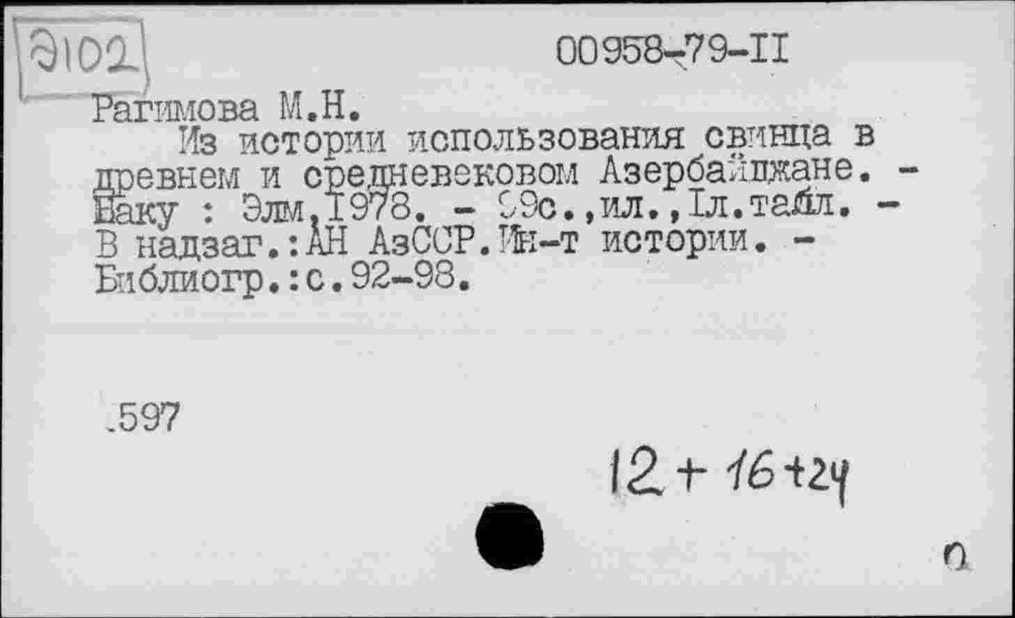 ﻿00958-79-11
Рагимова M.H.
Из истории использования свинца в древнем и средневековом Азербайджане. Баку : Элм.1978. - 99с.,ил.,1л.тайл. В надзаг.’.АН АзССР.Ин-т истории. -Библиогр.: с.92-98.
.597
12. t
n